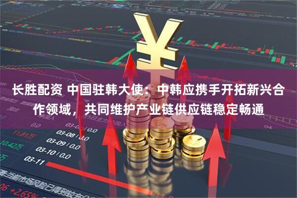 长胜配资 中国驻韩大使：中韩应携手开拓新兴合作领域，共同维护产业链供应链稳定畅通