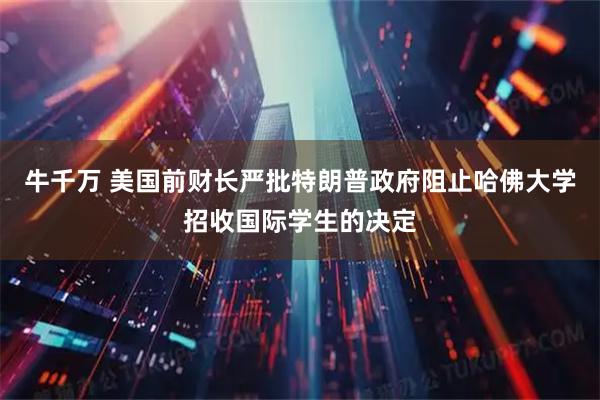 牛千万 美国前财长严批特朗普政府阻止哈佛大学招收国际学生的决定
