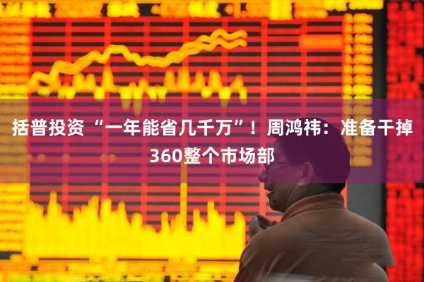 括普投资 “一年能省几千万”！周鸿祎：准备干掉360整个市场部