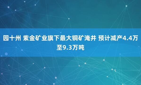 园十州 紫金矿业旗下最大铜矿淹井 预计减产4.4万至9.3万吨