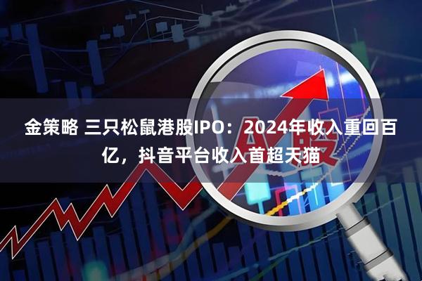金策略 三只松鼠港股IPO：2024年收入重回百亿，抖音平台收入首超天猫