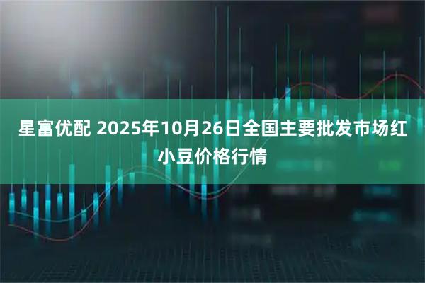 星富优配 2025年10月26日全国主要批发市场红小豆价格行情