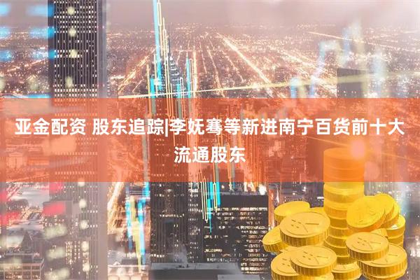 亚金配资 股东追踪|李妩骞等新进南宁百货前十大流通股东