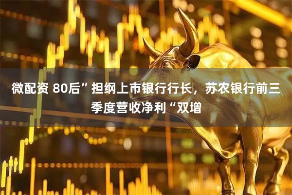 微配资 80后”担纲上市银行行长，苏农银行前三季度营收净利“双增