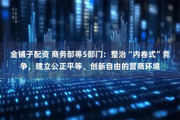 金铺子配资 商务部等5部门：整治“内卷式”竞争，建立公正平等、创新自由的营商环境