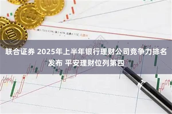 联合证券 2025年上半年银行理财公司竞争力排名发布 平安理财位列第四